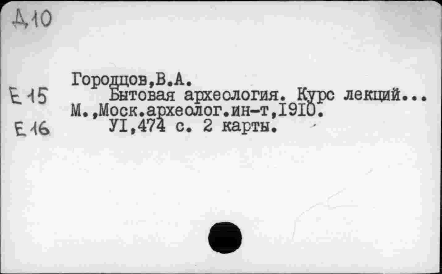 ﻿■MO
Городцов.В.А.
Е45	Бытовая археология. Курс лекций...
М.,Моск.археолог.ин-т,I9IÛ.
£46	У1,474 с. 2 карты.